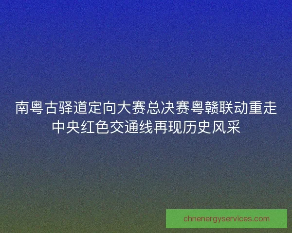 南粤古驿道定向大赛总决赛粤赣联动重走中央红色交通线再现历史风采