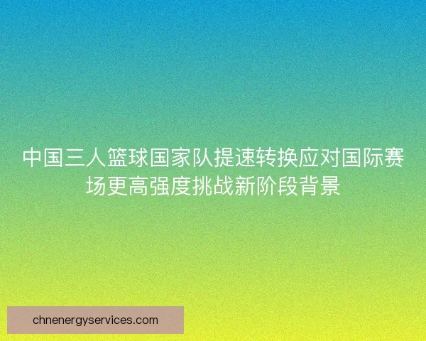 中国三人篮球国家队提速转换应对国际赛场更高强度挑战新阶段背景