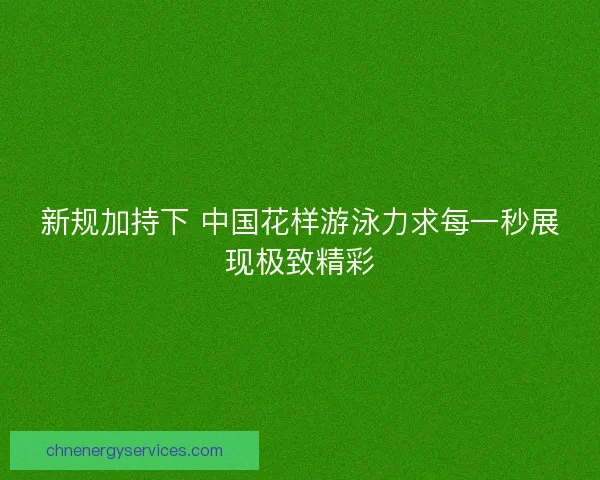 新规加持下 中国花样游泳力求每一秒展现极致精彩