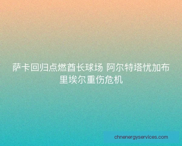 萨卡回归点燃酋长球场 阿尔特塔忧加布里埃尔重伤危机