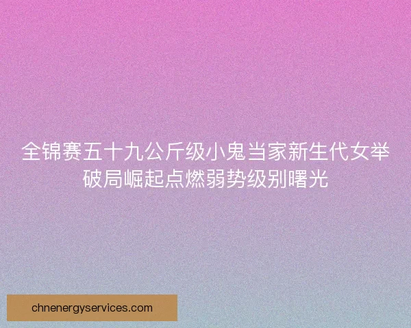 全锦赛五十九公斤级小鬼当家新生代女举破局崛起点燃弱势级别曙光