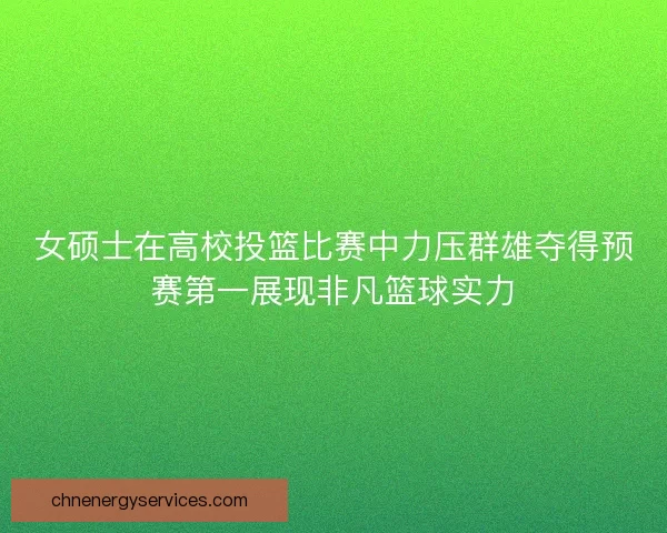 女硕士在高校投篮比赛中力压群雄夺得预赛第一展现非凡篮球实力