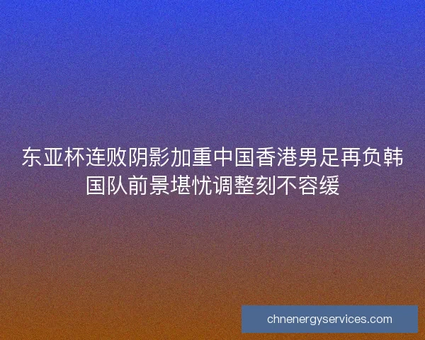 东亚杯连败阴影加重中国香港男足再负韩国队前景堪忧调整刻不容缓