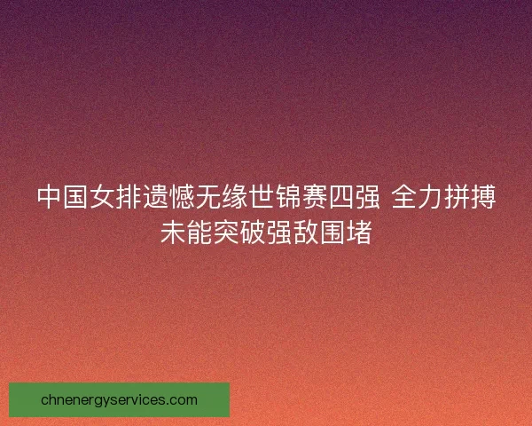 中国女排遗憾无缘世锦赛四强 全力拼搏未能突破强敌围堵
