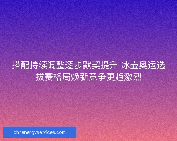 搭配持续调整逐步默契提升 冰壶奥运选拔赛格局焕新竞争更趋激烈