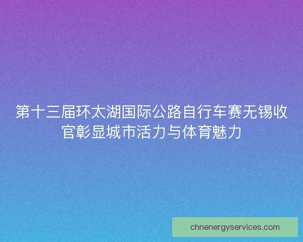 第十三届环太湖国际公路自行车赛无锡收官彰显城市活力与体育魅力