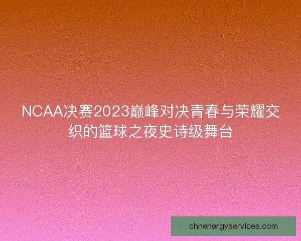 NCAA决赛2023巅峰对决青春与荣耀交织的篮球之夜史诗级舞台