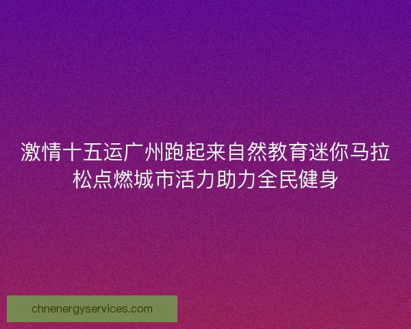 激情十五运广州跑起来自然教育迷你马拉松点燃城市活力助力全民健身