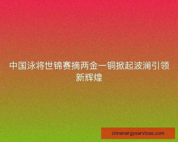 中国泳将世锦赛摘两金一铜掀起波澜引领新辉煌