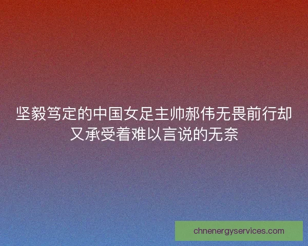 坚毅笃定的中国女足主帅郝伟无畏前行却又承受着难以言说的无奈