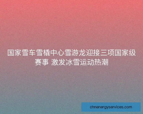国家雪车雪橇中心雪游龙迎接三项国家级赛事 激发冰雪运动热潮